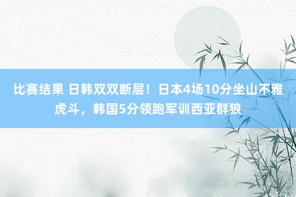 比赛结果 日韩双双断层！日本4场10分坐山不雅虎斗，韩国5分领跑军训西亚群狼