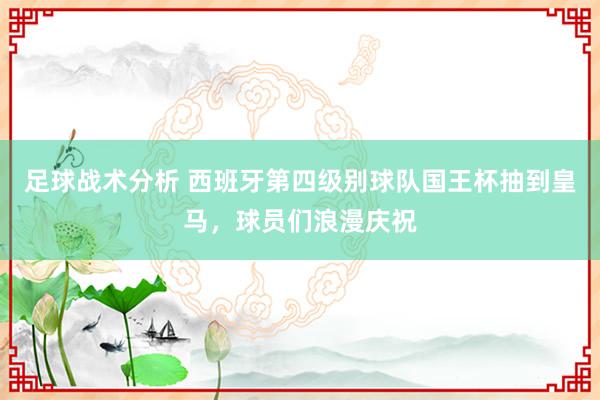 足球战术分析 西班牙第四级别球队国王杯抽到皇马，球员们浪漫庆祝