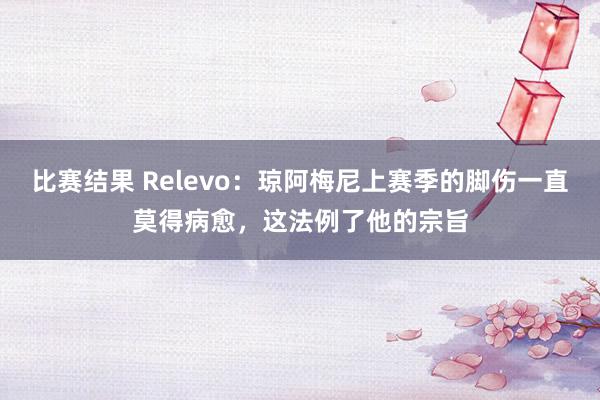 比赛结果 Relevo：琼阿梅尼上赛季的脚伤一直莫得病愈，这法例了他的宗旨