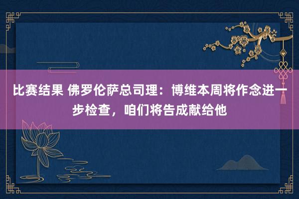 比赛结果 佛罗伦萨总司理：博维本周将作念进一步检查，咱们将告成献给他