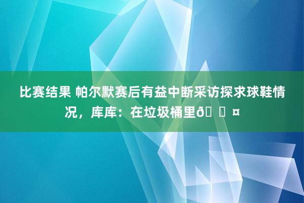 比赛结果 帕尔默赛后有益中断采访探求球鞋情况，库库：在垃圾桶里😤