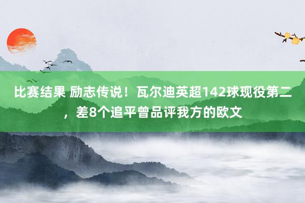 比赛结果 励志传说！瓦尔迪英超142球现役第二，差8个追平曾品评我方的欧文