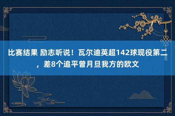 比赛结果 励志听说！瓦尔迪英超142球现役第二，差8个追平曾月旦我方的欧文