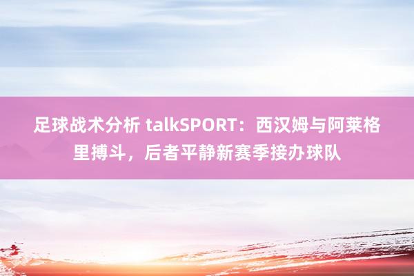 足球战术分析 talkSPORT：西汉姆与阿莱格里搏斗，后者平静新赛季接办球队