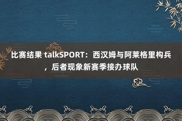 比赛结果 talkSPORT：西汉姆与阿莱格里构兵，后者现象新赛季接办球队