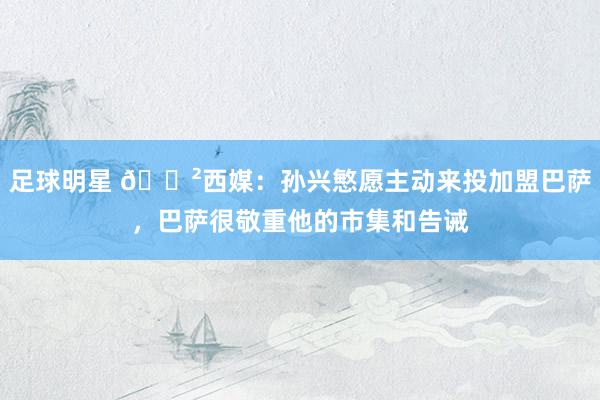 足球明星 😲西媒：孙兴慜愿主动来投加盟巴萨，巴萨很敬重他的市集和告诫