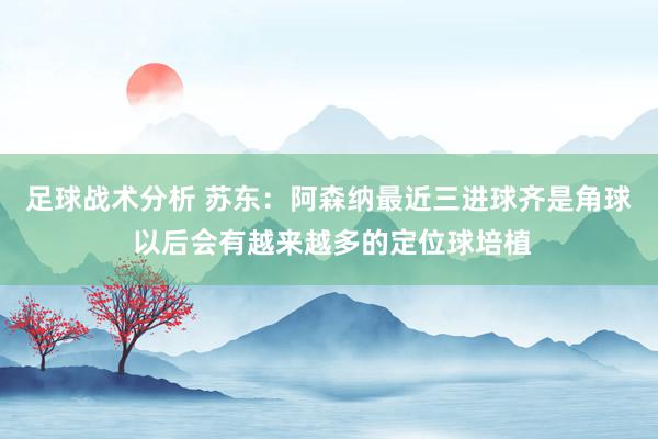 足球战术分析 苏东：阿森纳最近三进球齐是角球 以后会有越来越多的定位球培植