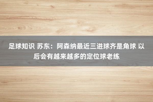 足球知识 苏东：阿森纳最近三进球齐是角球 以后会有越来越多的定位球老练