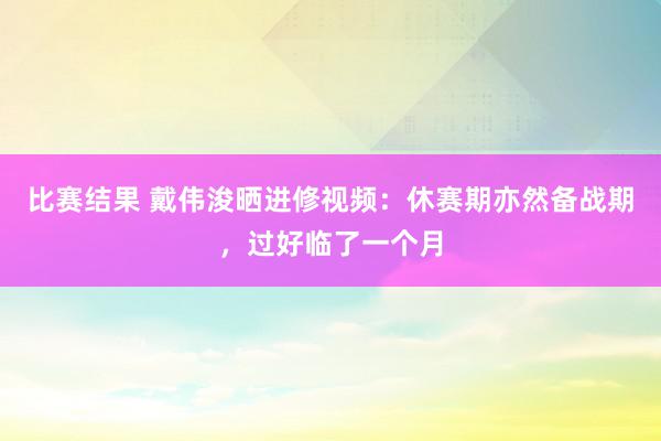 比赛结果 戴伟浚晒进修视频：休赛期亦然备战期，过好临了一个月