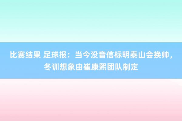 比赛结果 足球报：当今没音信标明泰山会换帅，冬训想象由崔康熙团队制定