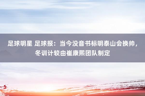 足球明星 足球报：当今没音书标明泰山会换帅，冬训计较由崔康熙团队制定