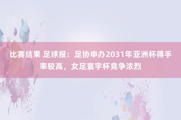 比赛结果 足球报：足协申办2031年亚洲杯得手率较高，女足寰宇杯竞争浓烈