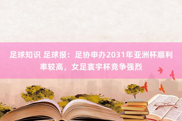 足球知识 足球报：足协申办2031年亚洲杯顺利率较高，女足寰宇杯竞争强烈