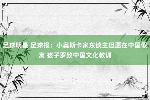 足球明星 足球报：小奥斯卡家东谈主但愿在中国假寓 孩子罗致中国文化教训