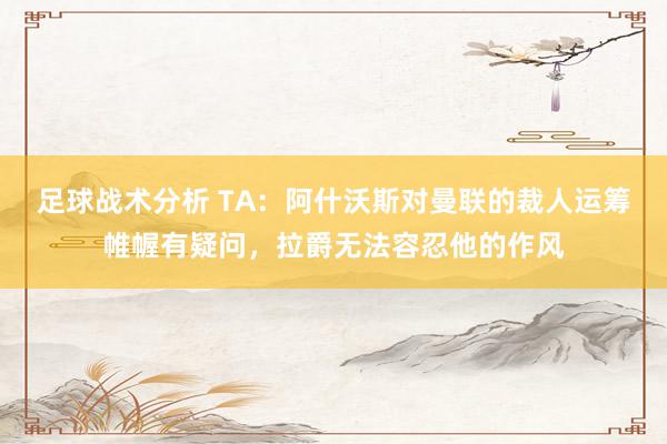 足球战术分析 TA：阿什沃斯对曼联的裁人运筹帷幄有疑问，拉爵无法容忍他的作风