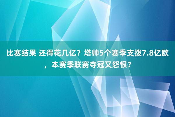 比赛结果 还得花几亿？塔帅5个赛季支拨7.8亿欧，本赛季联赛夺冠又怨恨？