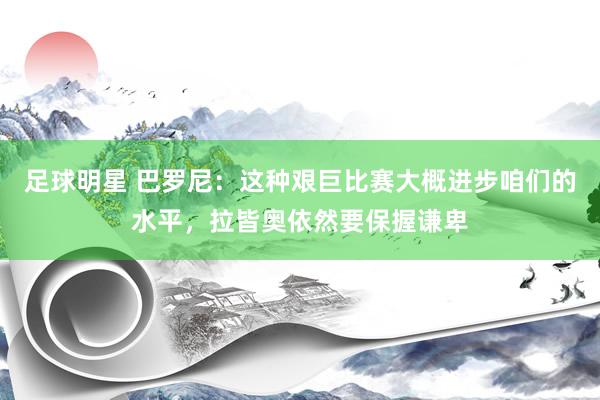 足球明星 巴罗尼：这种艰巨比赛大概进步咱们的水平，拉皆奥依然要保握谦卑