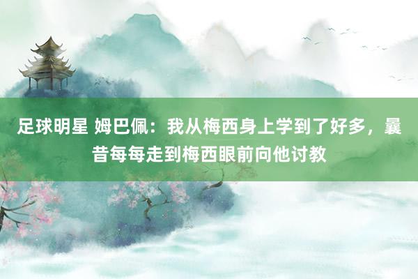 足球明星 姆巴佩：我从梅西身上学到了好多，曩昔每每走到梅西眼前向他讨教