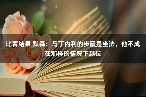 比赛结果 默森：马丁内利的步履是坐法，他不成在那样的情况下越位