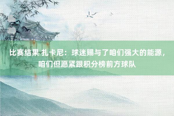 比赛结果 扎卡尼：球迷赐与了咱们强大的能源，咱们但愿紧跟积分榜前方球队