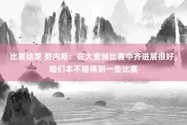 比赛结果 努内斯：在大宽绰比赛中齐进展很好，咱们本不错得到一些比赛