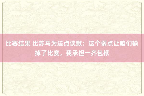 比赛结果 比苏马为送点谈歉：这个弱点让咱们输掉了比赛，我承担一齐包袱