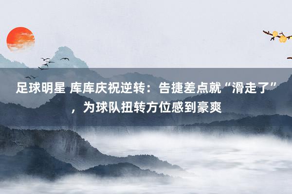 足球明星 库库庆祝逆转：告捷差点就“滑走了”，为球队扭转方位感到豪爽