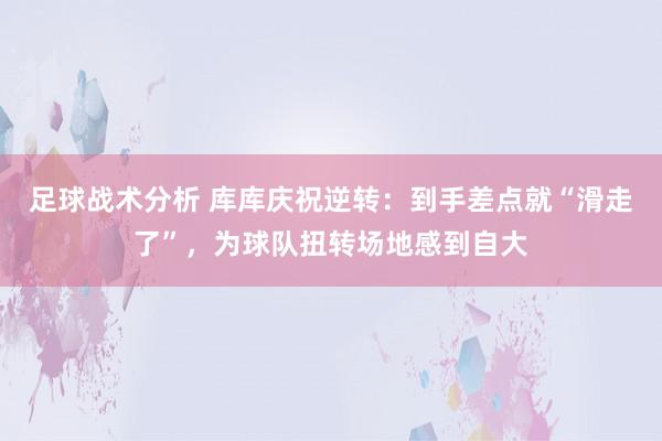 足球战术分析 库库庆祝逆转：到手差点就“滑走了”，为球队扭转场地感到自大