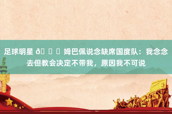 足球明星 👀姆巴佩说念缺席国度队：我念念去但教会决定不带我，原因我不可说