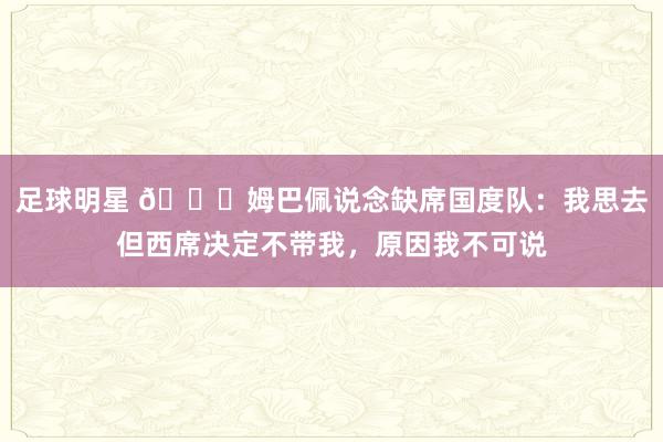 足球明星 👀姆巴佩说念缺席国度队：我思去但西席决定不带我，原因我不可说