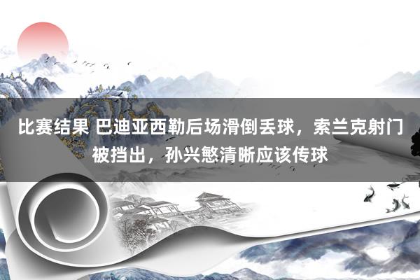 比赛结果 巴迪亚西勒后场滑倒丢球，索兰克射门被挡出，孙兴慜清晰应该传球