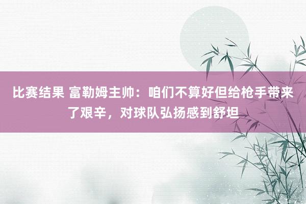 比赛结果 富勒姆主帅：咱们不算好但给枪手带来了艰辛，对球队弘扬感到舒坦