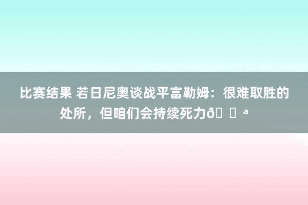 比赛结果 若日尼奥谈战平富勒姆：很难取胜的处所，但咱们会持续死力💪