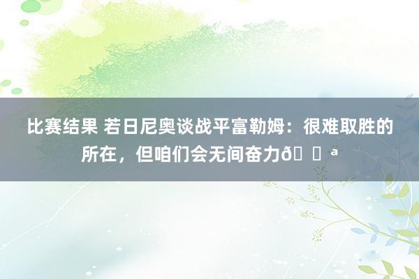 比赛结果 若日尼奥谈战平富勒姆：很难取胜的所在，但咱们会无间奋力💪