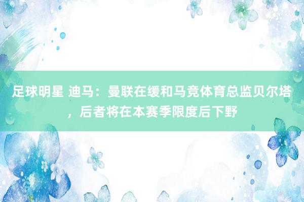 足球明星 迪马：曼联在缓和马竞体育总监贝尔塔，后者将在本赛季限度后下野