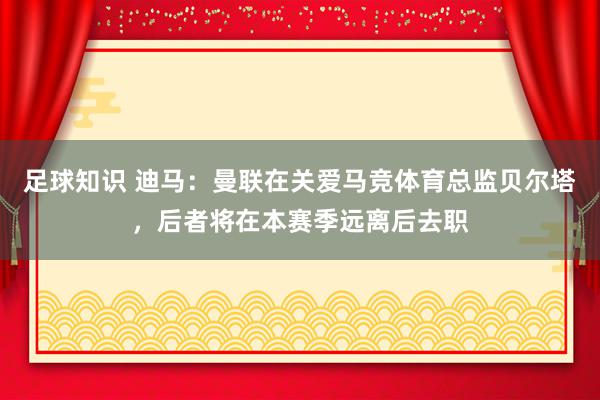 足球知识 迪马：曼联在关爱马竞体育总监贝尔塔，后者将在本赛季远离后去职