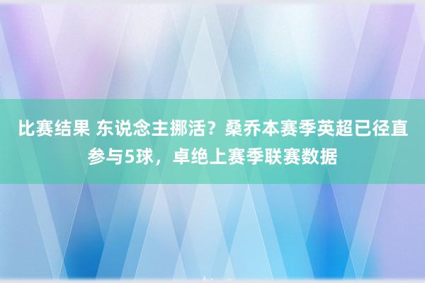 比赛结果 东说念主挪活？桑乔本赛季英超已径直参与5球，卓绝上赛季联赛数据