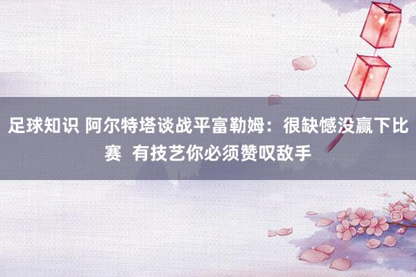 足球知识 阿尔特塔谈战平富勒姆：很缺憾没赢下比赛  有技艺你必须赞叹敌手