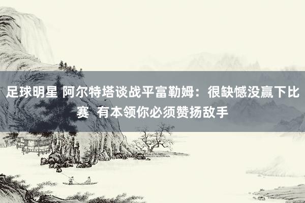 足球明星 阿尔特塔谈战平富勒姆：很缺憾没赢下比赛  有本领你必须赞扬敌手