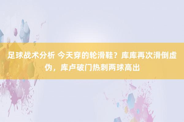 足球战术分析 今天穿的轮滑鞋？库库再次滑倒虚伪，库卢破门热刺两球高出