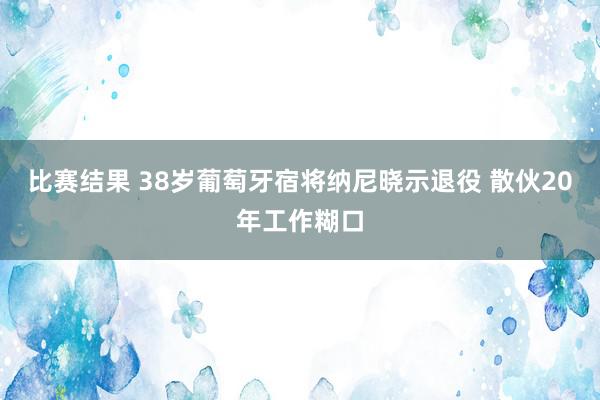 比赛结果 38岁葡萄牙宿将纳尼晓示退役 散伙20年工作糊口