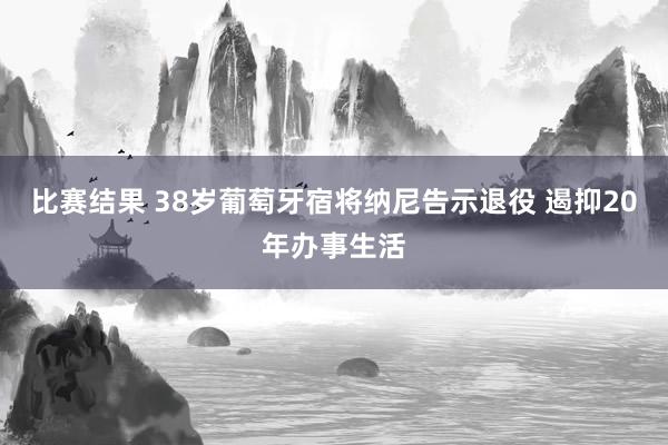 比赛结果 38岁葡萄牙宿将纳尼告示退役 遏抑20年办事生活