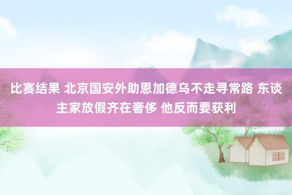 比赛结果 北京国安外助恩加德乌不走寻常路 东谈主家放假齐在奢侈 他反而要获利