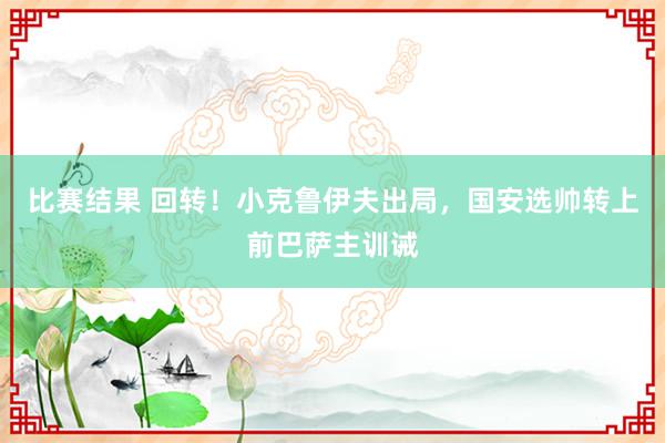 比赛结果 回转！小克鲁伊夫出局，国安选帅转上前巴萨主训诫