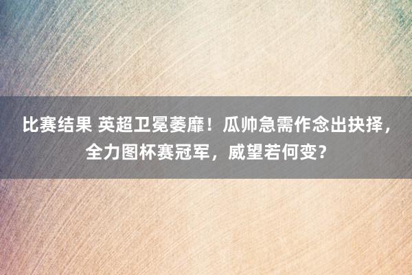 比赛结果 英超卫冕萎靡！瓜帅急需作念出抉择，全力图杯赛冠军，威望若何变？