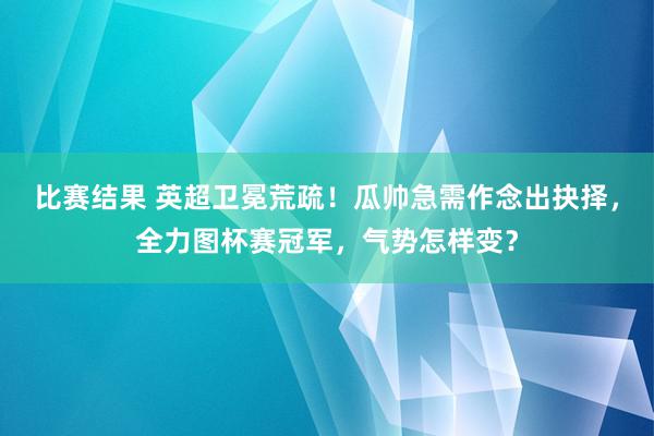 比赛结果 英超卫冕荒疏！瓜帅急需作念出抉择，全力图杯赛冠军，气势怎样变？