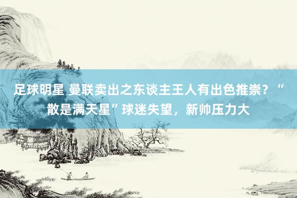 足球明星 曼联卖出之东谈主王人有出色推崇？“散是满天星”球迷失望，新帅压力大