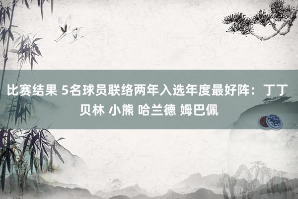 比赛结果 5名球员联络两年入选年度最好阵：丁丁 贝林 小熊 哈兰德 姆巴佩