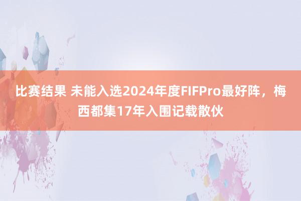 比赛结果 未能入选2024年度FIFPro最好阵，梅西都集17年入围记载散伙