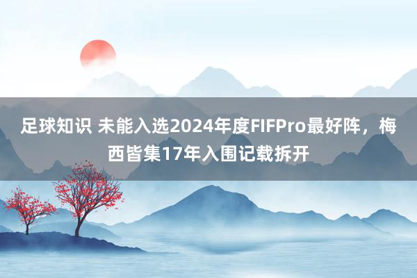 足球知识 未能入选2024年度FIFPro最好阵，梅西皆集17年入围记载拆开